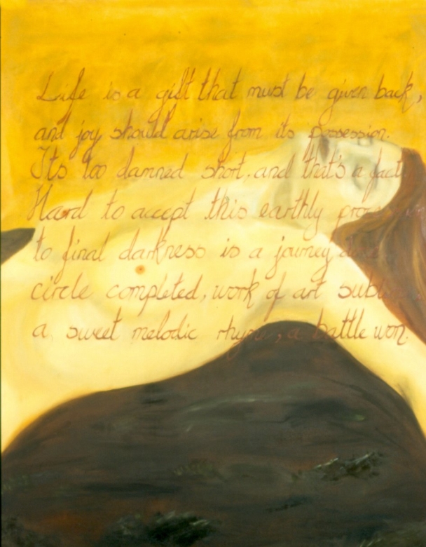 olje på lerret.
 Life is a gift that must be given back, and joy should arise from its possession. It’s too damned short, and that’s a fact. Hard to accept, this earthly procession, to final darkness is a journey done, circle completed, work of art sublime, a sweet melodic rhyme, a battle won.